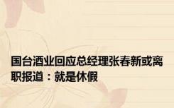 国台酒业回应总经理张春新或离职报道：就是休假