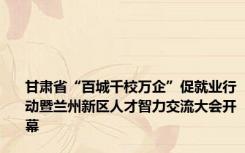 甘肃省“百城千校万企”促就业行动暨兰州新区人才智力交流大会开幕