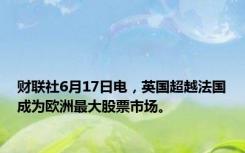 财联社6月17日电，英国超越法国成为欧洲最大股票市场。