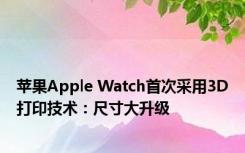 苹果Apple Watch首次采用3D打印技术：尺寸大升级