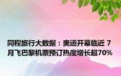 同程旅行大数据：奥运开幕临近 7月飞巴黎机票预订热度增长超70%