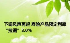 下调风声再起 寿险产品预定利率“拉锯”3.0%