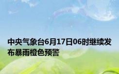 中央气象台6月17日06时继续发布暴雨橙色预警