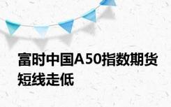 富时中国A50指数期货短线走低