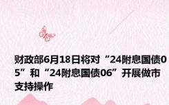 财政部6月18日将对“24附息国债05”和“24附息国债06”开展做市支持操作