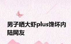 男子晒大虾plus馋坏内陆网友