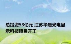 总投资53亿元 江苏华晨光电显示科技项目开工