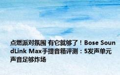 点燃派对氛围 有它就够了！Bose SoundLink Max手提音箱评测：5发声单元 声音足够炸场