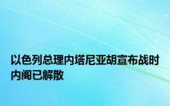 以色列总理内塔尼亚胡宣布战时内阁已解散