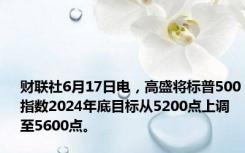 财联社6月17日电，高盛将标普500指数2024年底目标从5200点上调至5600点。