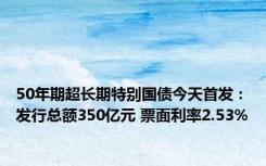 50年期超长期特别国债今天首发：发行总额350亿元 票面利率2.53%