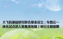 大飞机基础研究联合基金设立；车路云一体化试点进入密集落地期丨明日主题前瞻