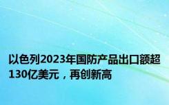 以色列2023年国防产品出口额超130亿美元，再创新高