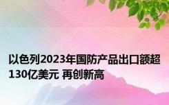 以色列2023年国防产品出口额超130亿美元 再创新高