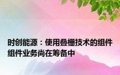 时创能源：使用叠栅技术的组件组件业务尚在筹备中