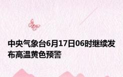 中央气象台6月17日06时继续发布高温黄色预警