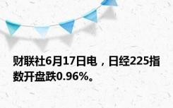 财联社6月17日电，日经225指数开盘跌0.96%。