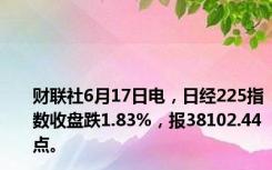 财联社6月17日电，日经225指数收盘跌1.83%，报38102.44点。