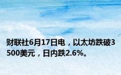 财联社6月17日电，以太坊跌破3500美元，日内跌2.6%。