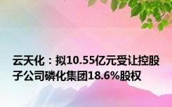 云天化：拟10.55亿元受让控股子公司磷化集团18.6%股权