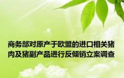 商务部对原产于欧盟的进口相关猪肉及猪副产品进行反倾销立案调查