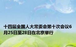 十四届全国人大常委会第十次会议6月25日至28日在北京举行