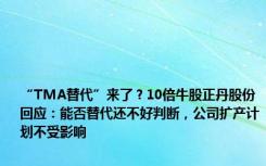 “TMA替代”来了？10倍牛股正丹股份回应：能否替代还不好判断，公司扩产计划不受影响