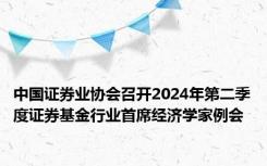 中国证券业协会召开2024年第二季度证券基金行业首席经济学家例会