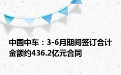 中国中车：3-6月期间签订合计金额约436.2亿元合同