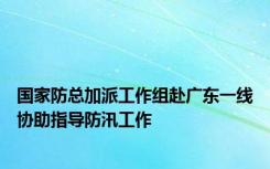 国家防总加派工作组赴广东一线协助指导防汛工作