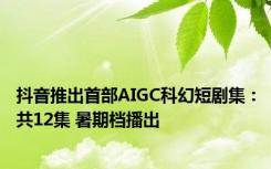 抖音推出首部AIGC科幻短剧集：共12集 暑期档播出