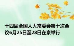 十四届全国人大常委会第十次会议6月25日至28日在京举行