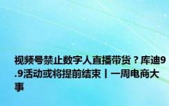 视频号禁止数字人直播带货？库迪9.9活动或将提前结束丨一周电商大事