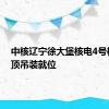 中核辽宁徐大堡核电4号机组穹顶吊装就位