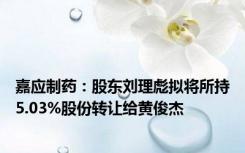 嘉应制药：股东刘理彪拟将所持5.03%股份转让给黄俊杰