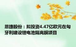 恩捷股份：拟投资4.47亿欧元在匈牙利建设锂电池隔离膜项目