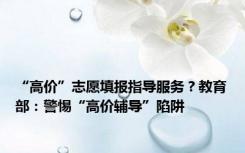 “高价”志愿填报指导服务？教育部：警惕“高价辅导”陷阱