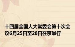 十四届全国人大常委会第十次会议6月25日至28日在京举行