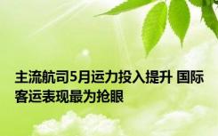 主流航司5月运力投入提升 国际客运表现最为抢眼