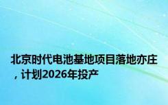 北京时代电池基地项目落地亦庄，计划2026年投产