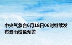 中央气象台6月18日06时继续发布暴雨橙色预警