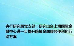 央行研究局党支部：研究出台上海国际金融中心进一步提升跨境金融服务便利化行动方案