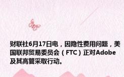 财联社6月17日电，因隐性费用问题，美国联邦贸易委员会（FTC）正对Adobe及其高管采取行动。