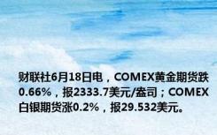 财联社6月18日电，COMEX黄金期货跌0.66%，报2333.7美元/盎司；COMEX白银期货涨0.2%，报29.532美元。