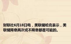 财联社6月18日电，美联储哈克表示，美联储降息两次或不降息都是可能的。