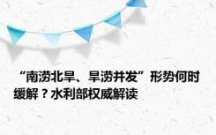 “南涝北旱、旱涝并发”形势何时缓解？水利部权威解读