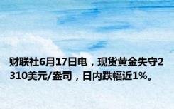 财联社6月17日电，现货黄金失守2310美元/盎司，日内跌幅近1%。