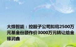 大烨智能：控股子公司拟将2500万元基金份额作价3000万元转让给金缘润鑫