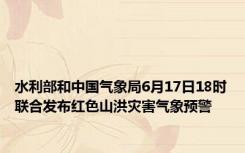 水利部和中国气象局6月17日18时联合发布红色山洪灾害气象预警