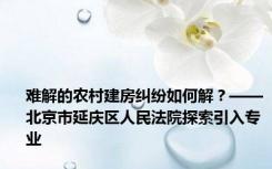 难解的农村建房纠纷如何解？——北京市延庆区人民法院探索引入专业